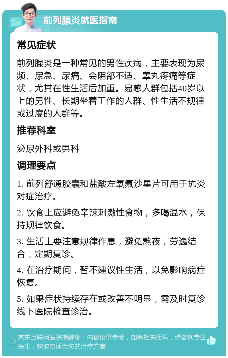 前列腺炎就医指南 常见症状 前列腺炎是一种常见的男性疾病，主要表现为尿频、尿急、尿痛、会阴部不适、睾丸疼痛等症状，尤其在性生活后加重。易感人群包括40岁以上的男性、长期坐着工作的人群、性生活不规律或过度的人群等。 推荐科室 泌尿外科或男科 调理要点 1. 前列舒通胶囊和盐酸左氧氟沙星片可用于抗炎对症治疗。 2. 饮食上应避免辛辣刺激性食物，多喝温水，保持规律饮食。 3. 生活上要注意规律作息，避免熬夜，劳逸结合，定期复诊。 4. 在治疗期间，暂不建议性生活，以免影响病症恢复。 5. 如果症状持续存在或改善不明显，需及时复诊线下医院检查诊治。