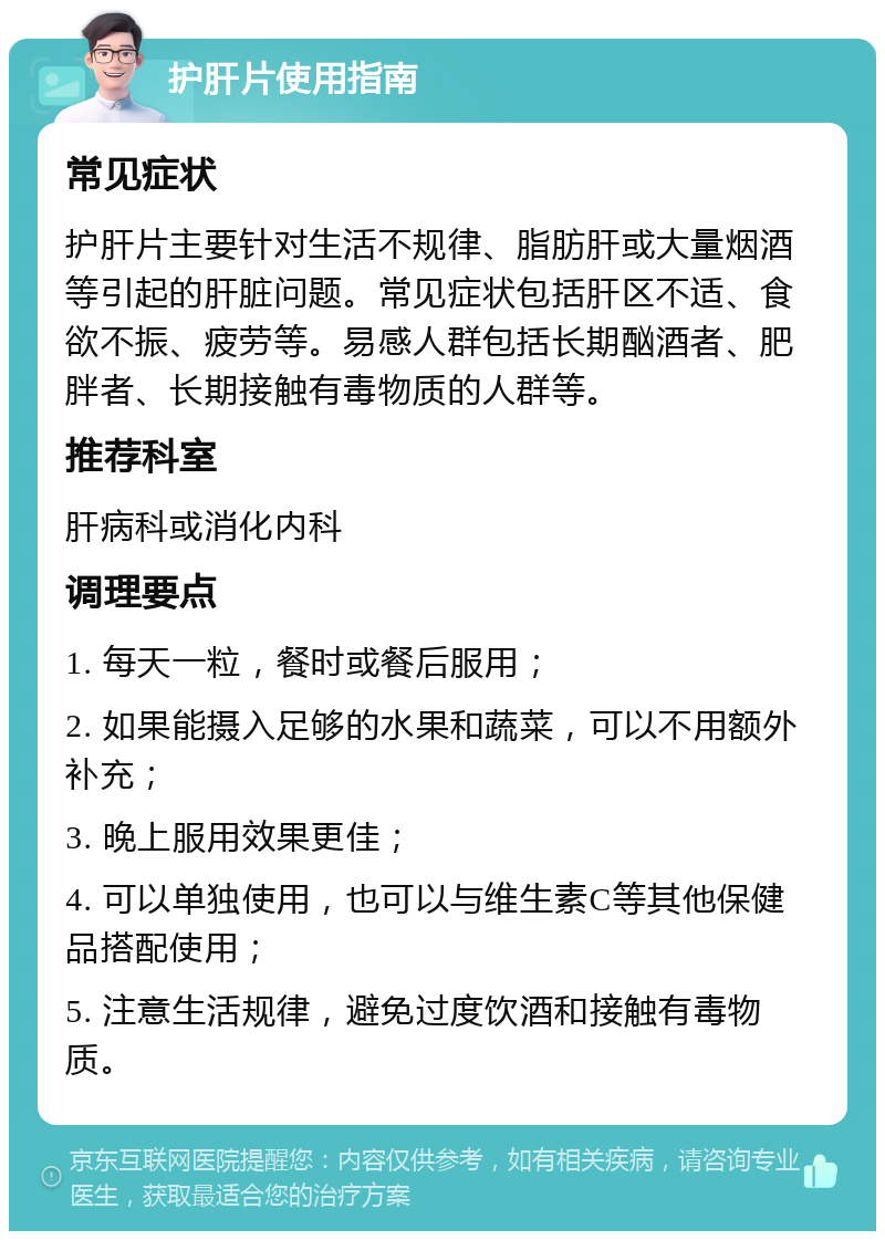 护肝片使用指南 常见症状 护肝片主要针对生活不规律、脂肪肝或大量烟酒等引起的肝脏问题。常见症状包括肝区不适、食欲不振、疲劳等。易感人群包括长期酗酒者、肥胖者、长期接触有毒物质的人群等。 推荐科室 肝病科或消化内科 调理要点 1. 每天一粒，餐时或餐后服用； 2. 如果能摄入足够的水果和蔬菜，可以不用额外补充； 3. 晚上服用效果更佳； 4. 可以单独使用，也可以与维生素C等其他保健品搭配使用； 5. 注意生活规律，避免过度饮酒和接触有毒物质。