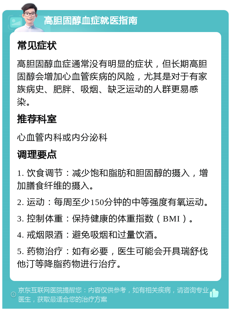 高胆固醇血症就医指南 常见症状 高胆固醇血症通常没有明显的症状，但长期高胆固醇会增加心血管疾病的风险，尤其是对于有家族病史、肥胖、吸烟、缺乏运动的人群更易感染。 推荐科室 心血管内科或内分泌科 调理要点 1. 饮食调节：减少饱和脂肪和胆固醇的摄入，增加膳食纤维的摄入。 2. 运动：每周至少150分钟的中等强度有氧运动。 3. 控制体重：保持健康的体重指数（BMI）。 4. 戒烟限酒：避免吸烟和过量饮酒。 5. 药物治疗：如有必要，医生可能会开具瑞舒伐他汀等降脂药物进行治疗。