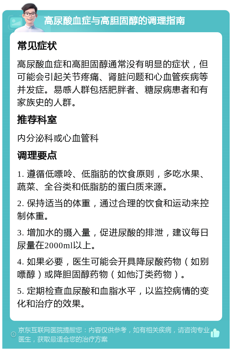 高尿酸血症与高胆固醇的调理指南 常见症状 高尿酸血症和高胆固醇通常没有明显的症状，但可能会引起关节疼痛、肾脏问题和心血管疾病等并发症。易感人群包括肥胖者、糖尿病患者和有家族史的人群。 推荐科室 内分泌科或心血管科 调理要点 1. 遵循低嘌呤、低脂肪的饮食原则，多吃水果、蔬菜、全谷类和低脂肪的蛋白质来源。 2. 保持适当的体重，通过合理的饮食和运动来控制体重。 3. 增加水的摄入量，促进尿酸的排泄，建议每日尿量在2000ml以上。 4. 如果必要，医生可能会开具降尿酸药物（如别嘌醇）或降胆固醇药物（如他汀类药物）。 5. 定期检查血尿酸和血脂水平，以监控病情的变化和治疗的效果。