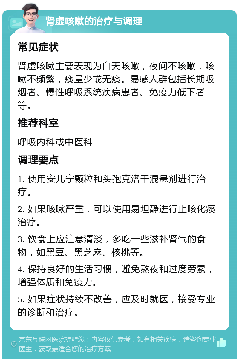 肾虚咳嗽的治疗与调理 常见症状 肾虚咳嗽主要表现为白天咳嗽，夜间不咳嗽，咳嗽不频繁，痰量少或无痰。易感人群包括长期吸烟者、慢性呼吸系统疾病患者、免疫力低下者等。 推荐科室 呼吸内科或中医科 调理要点 1. 使用安儿宁颗粒和头孢克洛干混悬剂进行治疗。 2. 如果咳嗽严重，可以使用易坦静进行止咳化痰治疗。 3. 饮食上应注意清淡，多吃一些滋补肾气的食物，如黑豆、黑芝麻、核桃等。 4. 保持良好的生活习惯，避免熬夜和过度劳累，增强体质和免疫力。 5. 如果症状持续不改善，应及时就医，接受专业的诊断和治疗。