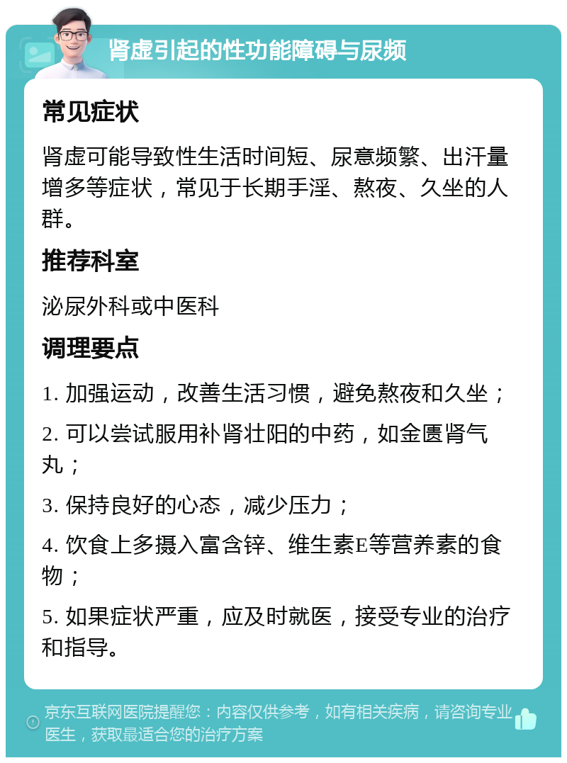 肾虚引起的性功能障碍与尿频 常见症状 肾虚可能导致性生活时间短、尿意频繁、出汗量增多等症状，常见于长期手淫、熬夜、久坐的人群。 推荐科室 泌尿外科或中医科 调理要点 1. 加强运动，改善生活习惯，避免熬夜和久坐； 2. 可以尝试服用补肾壮阳的中药，如金匮肾气丸； 3. 保持良好的心态，减少压力； 4. 饮食上多摄入富含锌、维生素E等营养素的食物； 5. 如果症状严重，应及时就医，接受专业的治疗和指导。