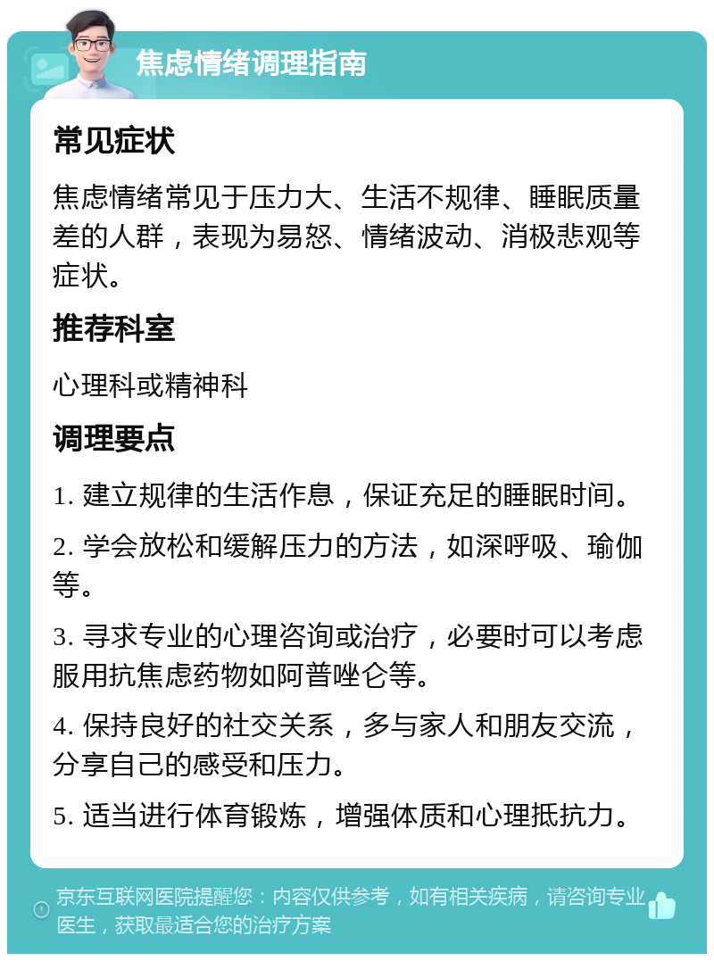 焦虑情绪调理指南 常见症状 焦虑情绪常见于压力大、生活不规律、睡眠质量差的人群，表现为易怒、情绪波动、消极悲观等症状。 推荐科室 心理科或精神科 调理要点 1. 建立规律的生活作息，保证充足的睡眠时间。 2. 学会放松和缓解压力的方法，如深呼吸、瑜伽等。 3. 寻求专业的心理咨询或治疗，必要时可以考虑服用抗焦虑药物如阿普唑仑等。 4. 保持良好的社交关系，多与家人和朋友交流，分享自己的感受和压力。 5. 适当进行体育锻炼，增强体质和心理抵抗力。