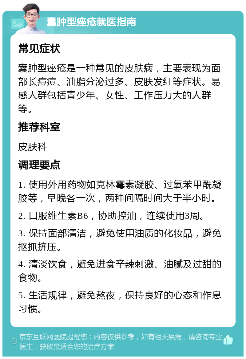 囊肿型痤疮就医指南 常见症状 囊肿型痤疮是一种常见的皮肤病，主要表现为面部长痘痘、油脂分泌过多、皮肤发红等症状。易感人群包括青少年、女性、工作压力大的人群等。 推荐科室 皮肤科 调理要点 1. 使用外用药物如克林霉素凝胶、过氧苯甲酰凝胶等，早晚各一次，两种间隔时间大于半小时。 2. 口服维生素B6，协助控油，连续使用3周。 3. 保持面部清洁，避免使用油质的化妆品，避免抠抓挤压。 4. 清淡饮食，避免进食辛辣刺激、油腻及过甜的食物。 5. 生活规律，避免熬夜，保持良好的心态和作息习惯。