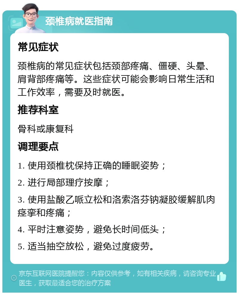 颈椎病就医指南 常见症状 颈椎病的常见症状包括颈部疼痛、僵硬、头晕、肩背部疼痛等。这些症状可能会影响日常生活和工作效率，需要及时就医。 推荐科室 骨科或康复科 调理要点 1. 使用颈椎枕保持正确的睡眠姿势； 2. 进行局部理疗按摩； 3. 使用盐酸乙哌立松和洛索洛芬钠凝胶缓解肌肉痉挛和疼痛； 4. 平时注意姿势，避免长时间低头； 5. 适当抽空放松，避免过度疲劳。