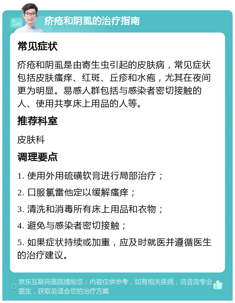 疥疮和阴虱的治疗指南 常见症状 疥疮和阴虱是由寄生虫引起的皮肤病，常见症状包括皮肤瘙痒、红斑、丘疹和水疱，尤其在夜间更为明显。易感人群包括与感染者密切接触的人、使用共享床上用品的人等。 推荐科室 皮肤科 调理要点 1. 使用外用硫磺软膏进行局部治疗； 2. 口服氯雷他定以缓解瘙痒； 3. 清洗和消毒所有床上用品和衣物； 4. 避免与感染者密切接触； 5. 如果症状持续或加重，应及时就医并遵循医生的治疗建议。