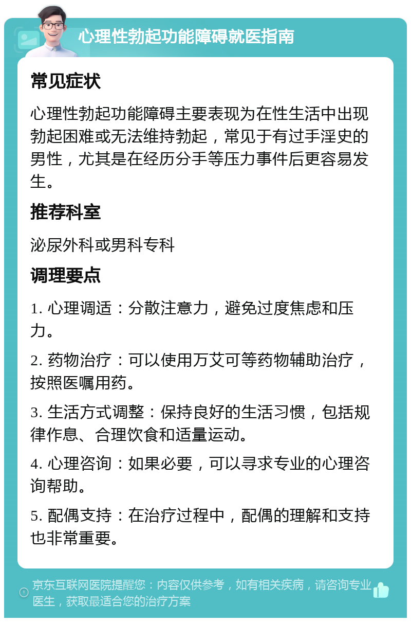 心理性勃起功能障碍就医指南 常见症状 心理性勃起功能障碍主要表现为在性生活中出现勃起困难或无法维持勃起，常见于有过手淫史的男性，尤其是在经历分手等压力事件后更容易发生。 推荐科室 泌尿外科或男科专科 调理要点 1. 心理调适：分散注意力，避免过度焦虑和压力。 2. 药物治疗：可以使用万艾可等药物辅助治疗，按照医嘱用药。 3. 生活方式调整：保持良好的生活习惯，包括规律作息、合理饮食和适量运动。 4. 心理咨询：如果必要，可以寻求专业的心理咨询帮助。 5. 配偶支持：在治疗过程中，配偶的理解和支持也非常重要。