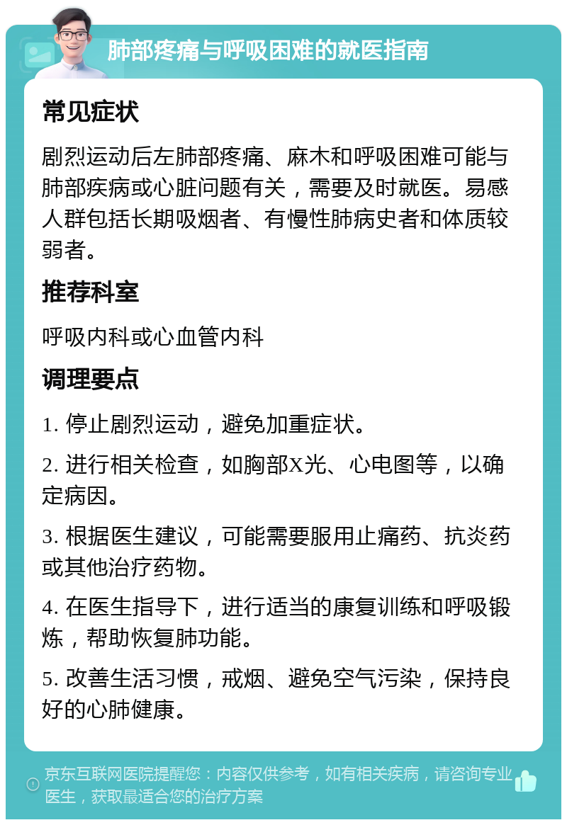 肺部疼痛与呼吸困难的就医指南 常见症状 剧烈运动后左肺部疼痛、麻木和呼吸困难可能与肺部疾病或心脏问题有关，需要及时就医。易感人群包括长期吸烟者、有慢性肺病史者和体质较弱者。 推荐科室 呼吸内科或心血管内科 调理要点 1. 停止剧烈运动，避免加重症状。 2. 进行相关检查，如胸部X光、心电图等，以确定病因。 3. 根据医生建议，可能需要服用止痛药、抗炎药或其他治疗药物。 4. 在医生指导下，进行适当的康复训练和呼吸锻炼，帮助恢复肺功能。 5. 改善生活习惯，戒烟、避免空气污染，保持良好的心肺健康。