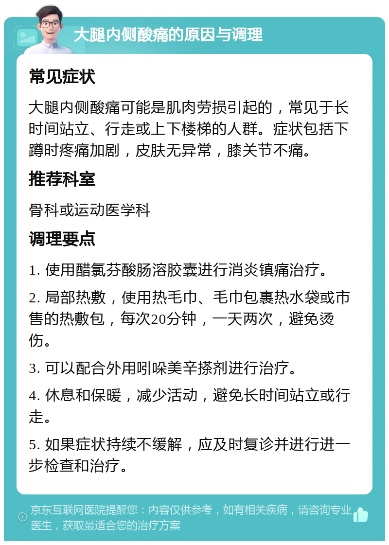 大腿内侧酸痛的原因与调理 常见症状 大腿内侧酸痛可能是肌肉劳损引起的，常见于长时间站立、行走或上下楼梯的人群。症状包括下蹲时疼痛加剧，皮肤无异常，膝关节不痛。 推荐科室 骨科或运动医学科 调理要点 1. 使用醋氯芬酸肠溶胶囊进行消炎镇痛治疗。 2. 局部热敷，使用热毛巾、毛巾包裹热水袋或市售的热敷包，每次20分钟，一天两次，避免烫伤。 3. 可以配合外用吲哚美辛搽剂进行治疗。 4. 休息和保暖，减少活动，避免长时间站立或行走。 5. 如果症状持续不缓解，应及时复诊并进行进一步检查和治疗。