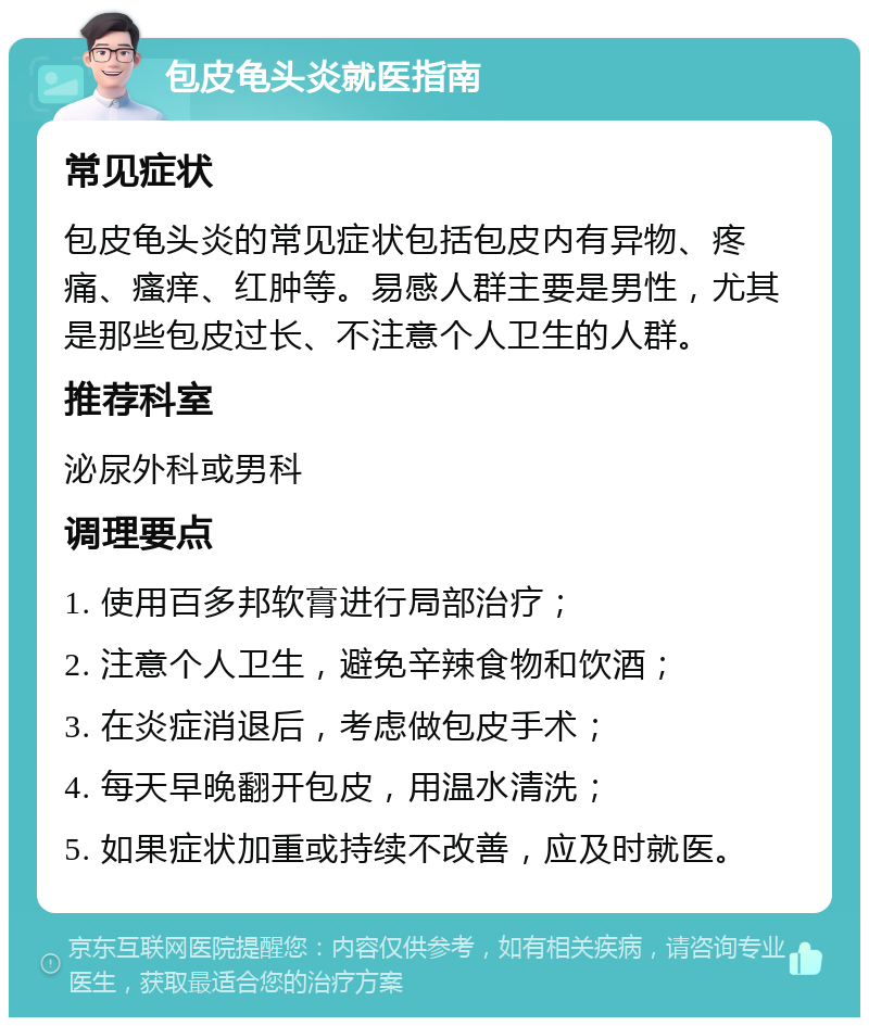 包皮龟头炎就医指南 常见症状 包皮龟头炎的常见症状包括包皮内有异物、疼痛、瘙痒、红肿等。易感人群主要是男性，尤其是那些包皮过长、不注意个人卫生的人群。 推荐科室 泌尿外科或男科 调理要点 1. 使用百多邦软膏进行局部治疗； 2. 注意个人卫生，避免辛辣食物和饮酒； 3. 在炎症消退后，考虑做包皮手术； 4. 每天早晚翻开包皮，用温水清洗； 5. 如果症状加重或持续不改善，应及时就医。