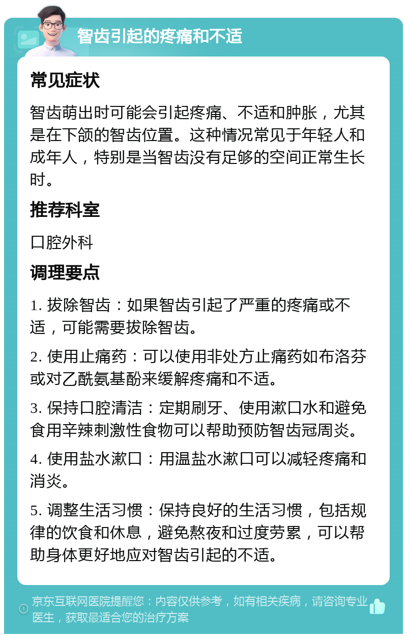 智齿引起的疼痛和不适 常见症状 智齿萌出时可能会引起疼痛、不适和肿胀，尤其是在下颌的智齿位置。这种情况常见于年轻人和成年人，特别是当智齿没有足够的空间正常生长时。 推荐科室 口腔外科 调理要点 1. 拔除智齿：如果智齿引起了严重的疼痛或不适，可能需要拔除智齿。 2. 使用止痛药：可以使用非处方止痛药如布洛芬或对乙酰氨基酚来缓解疼痛和不适。 3. 保持口腔清洁：定期刷牙、使用漱口水和避免食用辛辣刺激性食物可以帮助预防智齿冠周炎。 4. 使用盐水漱口：用温盐水漱口可以减轻疼痛和消炎。 5. 调整生活习惯：保持良好的生活习惯，包括规律的饮食和休息，避免熬夜和过度劳累，可以帮助身体更好地应对智齿引起的不适。