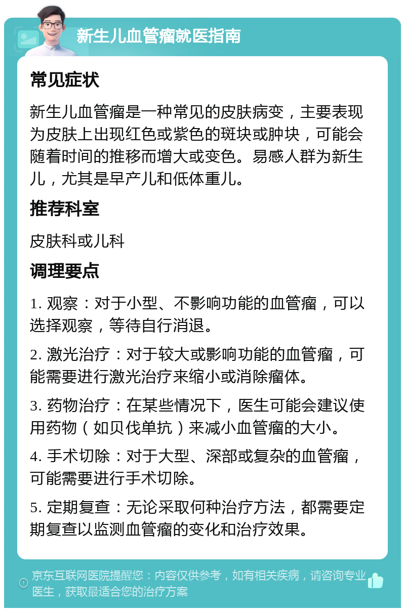 新生儿血管瘤就医指南 常见症状 新生儿血管瘤是一种常见的皮肤病变，主要表现为皮肤上出现红色或紫色的斑块或肿块，可能会随着时间的推移而增大或变色。易感人群为新生儿，尤其是早产儿和低体重儿。 推荐科室 皮肤科或儿科 调理要点 1. 观察：对于小型、不影响功能的血管瘤，可以选择观察，等待自行消退。 2. 激光治疗：对于较大或影响功能的血管瘤，可能需要进行激光治疗来缩小或消除瘤体。 3. 药物治疗：在某些情况下，医生可能会建议使用药物（如贝伐单抗）来减小血管瘤的大小。 4. 手术切除：对于大型、深部或复杂的血管瘤，可能需要进行手术切除。 5. 定期复查：无论采取何种治疗方法，都需要定期复查以监测血管瘤的变化和治疗效果。