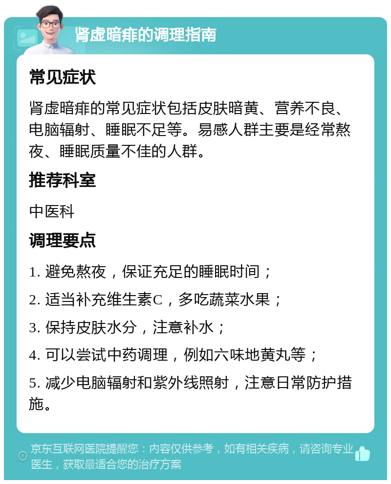 肾虚暗痱的调理指南 常见症状 肾虚暗痱的常见症状包括皮肤暗黄、营养不良、电脑辐射、睡眠不足等。易感人群主要是经常熬夜、睡眠质量不佳的人群。 推荐科室 中医科 调理要点 1. 避免熬夜，保证充足的睡眠时间； 2. 适当补充维生素C，多吃蔬菜水果； 3. 保持皮肤水分，注意补水； 4. 可以尝试中药调理，例如六味地黄丸等； 5. 减少电脑辐射和紫外线照射，注意日常防护措施。