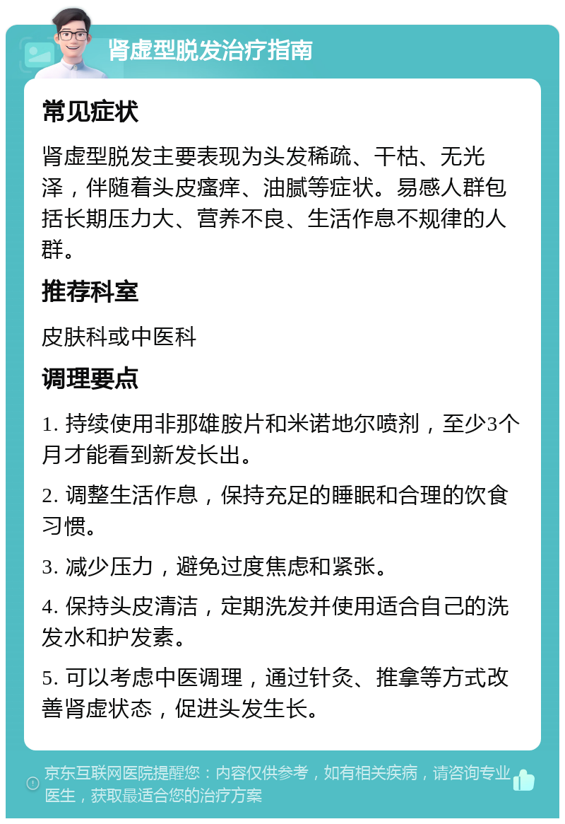 肾虚型脱发治疗指南 常见症状 肾虚型脱发主要表现为头发稀疏、干枯、无光泽，伴随着头皮瘙痒、油腻等症状。易感人群包括长期压力大、营养不良、生活作息不规律的人群。 推荐科室 皮肤科或中医科 调理要点 1. 持续使用非那雄胺片和米诺地尔喷剂，至少3个月才能看到新发长出。 2. 调整生活作息，保持充足的睡眠和合理的饮食习惯。 3. 减少压力，避免过度焦虑和紧张。 4. 保持头皮清洁，定期洗发并使用适合自己的洗发水和护发素。 5. 可以考虑中医调理，通过针灸、推拿等方式改善肾虚状态，促进头发生长。