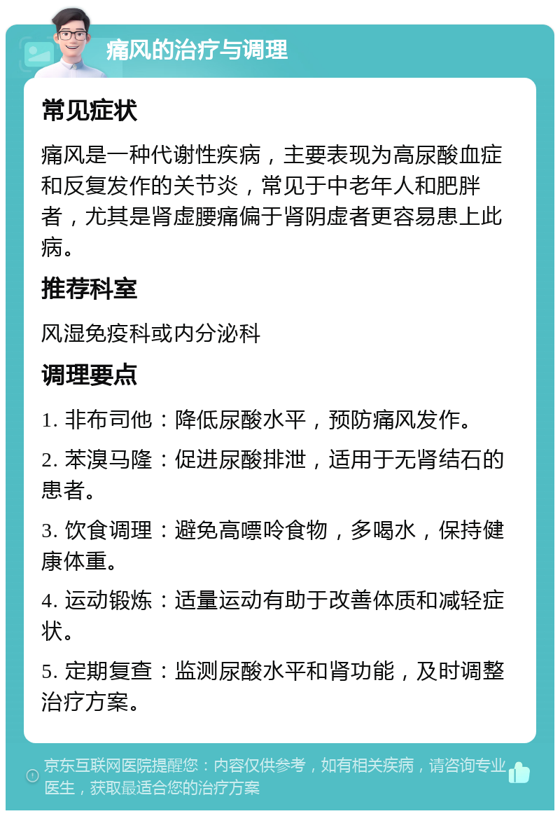 痛风的治疗与调理 常见症状 痛风是一种代谢性疾病，主要表现为高尿酸血症和反复发作的关节炎，常见于中老年人和肥胖者，尤其是肾虚腰痛偏于肾阴虚者更容易患上此病。 推荐科室 风湿免疫科或内分泌科 调理要点 1. 非布司他：降低尿酸水平，预防痛风发作。 2. 苯溴马隆：促进尿酸排泄，适用于无肾结石的患者。 3. 饮食调理：避免高嘌呤食物，多喝水，保持健康体重。 4. 运动锻炼：适量运动有助于改善体质和减轻症状。 5. 定期复查：监测尿酸水平和肾功能，及时调整治疗方案。