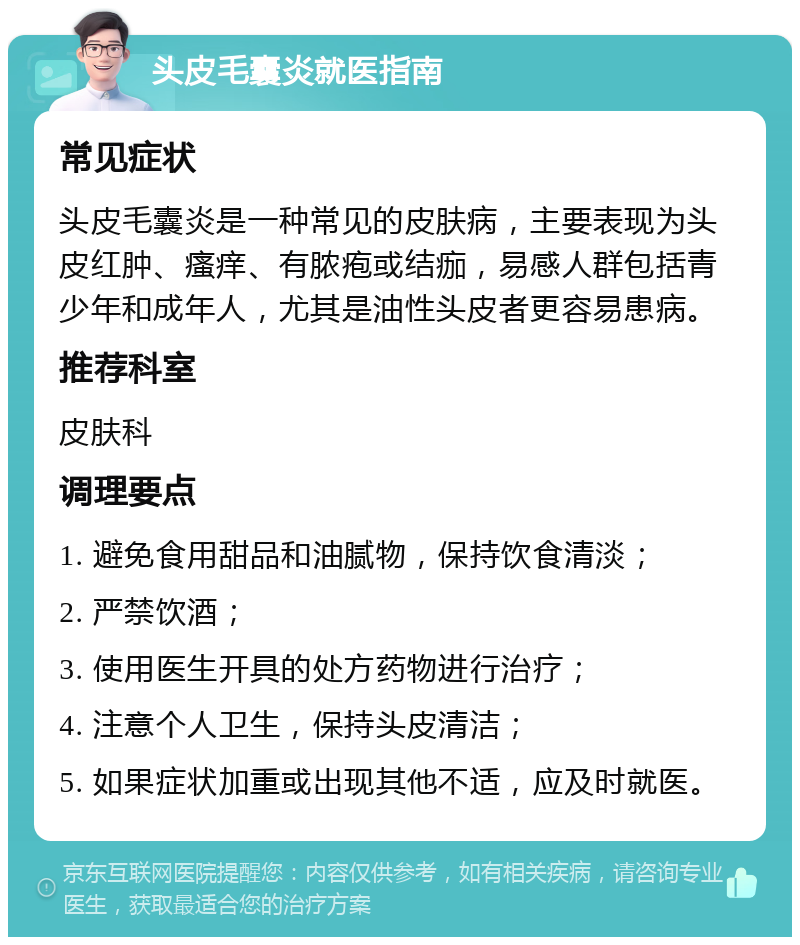 头皮毛囊炎就医指南 常见症状 头皮毛囊炎是一种常见的皮肤病，主要表现为头皮红肿、瘙痒、有脓疱或结痂，易感人群包括青少年和成年人，尤其是油性头皮者更容易患病。 推荐科室 皮肤科 调理要点 1. 避免食用甜品和油腻物，保持饮食清淡； 2. 严禁饮酒； 3. 使用医生开具的处方药物进行治疗； 4. 注意个人卫生，保持头皮清洁； 5. 如果症状加重或出现其他不适，应及时就医。