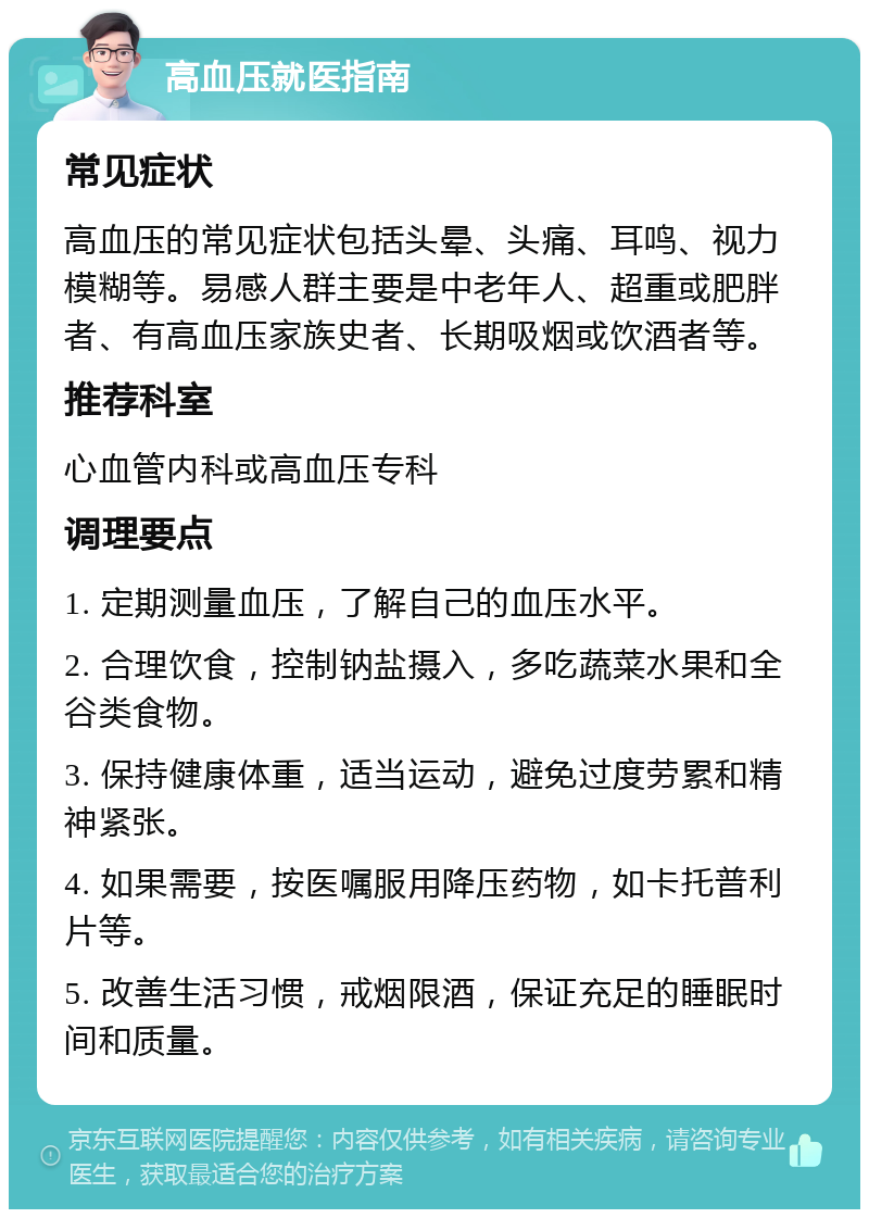 高血压就医指南 常见症状 高血压的常见症状包括头晕、头痛、耳鸣、视力模糊等。易感人群主要是中老年人、超重或肥胖者、有高血压家族史者、长期吸烟或饮酒者等。 推荐科室 心血管内科或高血压专科 调理要点 1. 定期测量血压，了解自己的血压水平。 2. 合理饮食，控制钠盐摄入，多吃蔬菜水果和全谷类食物。 3. 保持健康体重，适当运动，避免过度劳累和精神紧张。 4. 如果需要，按医嘱服用降压药物，如卡托普利片等。 5. 改善生活习惯，戒烟限酒，保证充足的睡眠时间和质量。