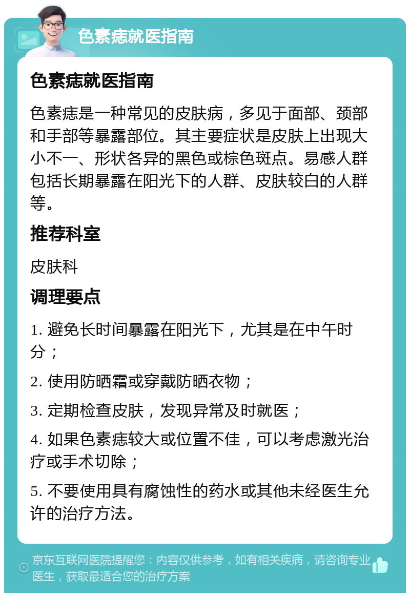 色素痣就医指南 色素痣就医指南 色素痣是一种常见的皮肤病，多见于面部、颈部和手部等暴露部位。其主要症状是皮肤上出现大小不一、形状各异的黑色或棕色斑点。易感人群包括长期暴露在阳光下的人群、皮肤较白的人群等。 推荐科室 皮肤科 调理要点 1. 避免长时间暴露在阳光下，尤其是在中午时分； 2. 使用防晒霜或穿戴防晒衣物； 3. 定期检查皮肤，发现异常及时就医； 4. 如果色素痣较大或位置不佳，可以考虑激光治疗或手术切除； 5. 不要使用具有腐蚀性的药水或其他未经医生允许的治疗方法。