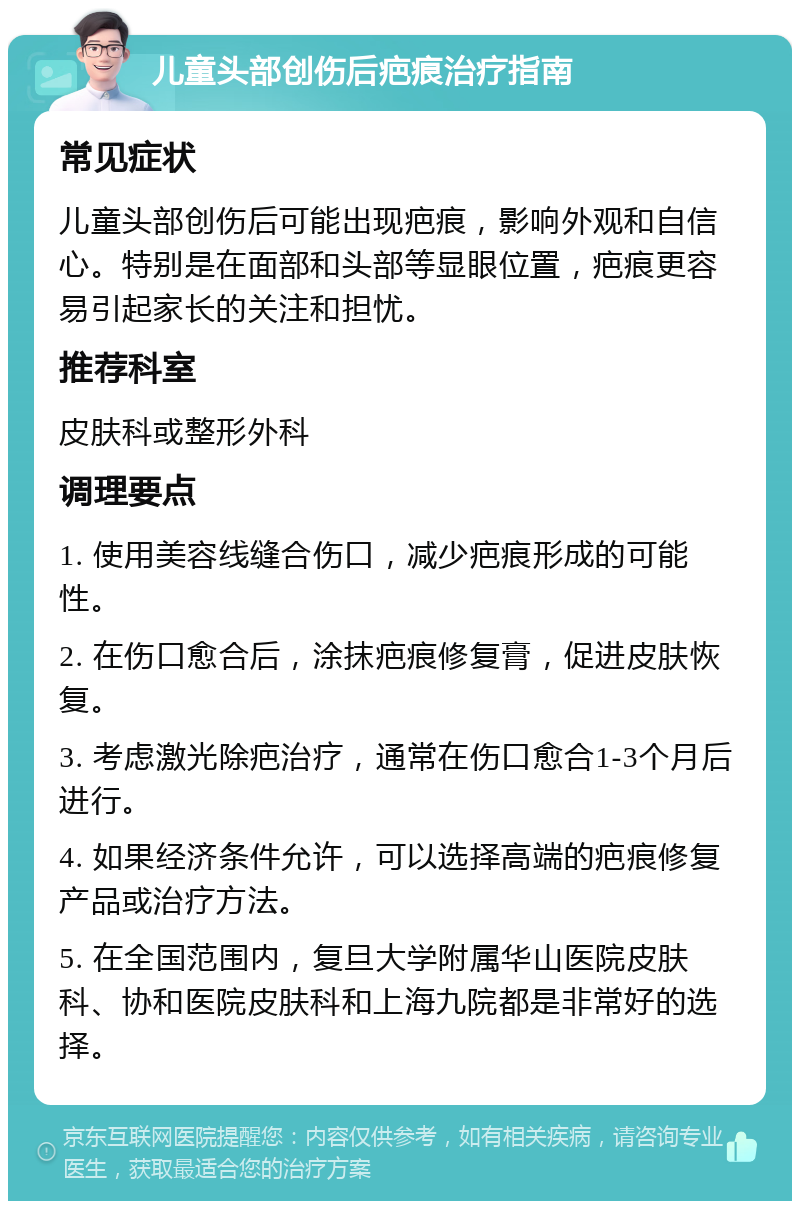 儿童头部创伤后疤痕治疗指南 常见症状 儿童头部创伤后可能出现疤痕，影响外观和自信心。特别是在面部和头部等显眼位置，疤痕更容易引起家长的关注和担忧。 推荐科室 皮肤科或整形外科 调理要点 1. 使用美容线缝合伤口，减少疤痕形成的可能性。 2. 在伤口愈合后，涂抹疤痕修复膏，促进皮肤恢复。 3. 考虑激光除疤治疗，通常在伤口愈合1-3个月后进行。 4. 如果经济条件允许，可以选择高端的疤痕修复产品或治疗方法。 5. 在全国范围内，复旦大学附属华山医院皮肤科、协和医院皮肤科和上海九院都是非常好的选择。