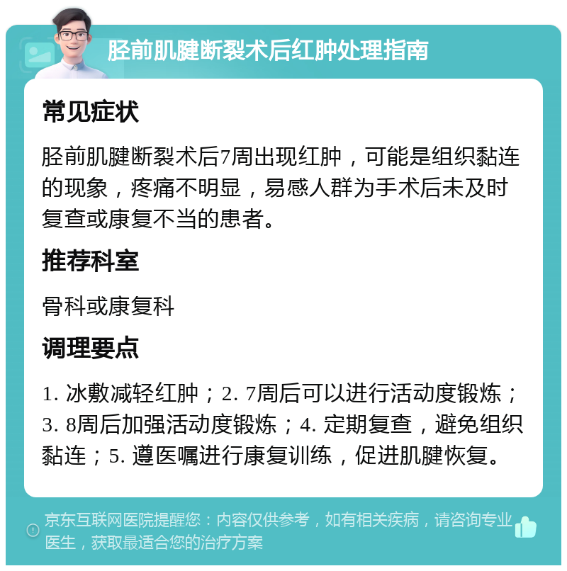 胫前肌腱断裂术后红肿处理指南 常见症状 胫前肌腱断裂术后7周出现红肿，可能是组织黏连的现象，疼痛不明显，易感人群为手术后未及时复查或康复不当的患者。 推荐科室 骨科或康复科 调理要点 1. 冰敷减轻红肿；2. 7周后可以进行活动度锻炼；3. 8周后加强活动度锻炼；4. 定期复查，避免组织黏连；5. 遵医嘱进行康复训练，促进肌腱恢复。