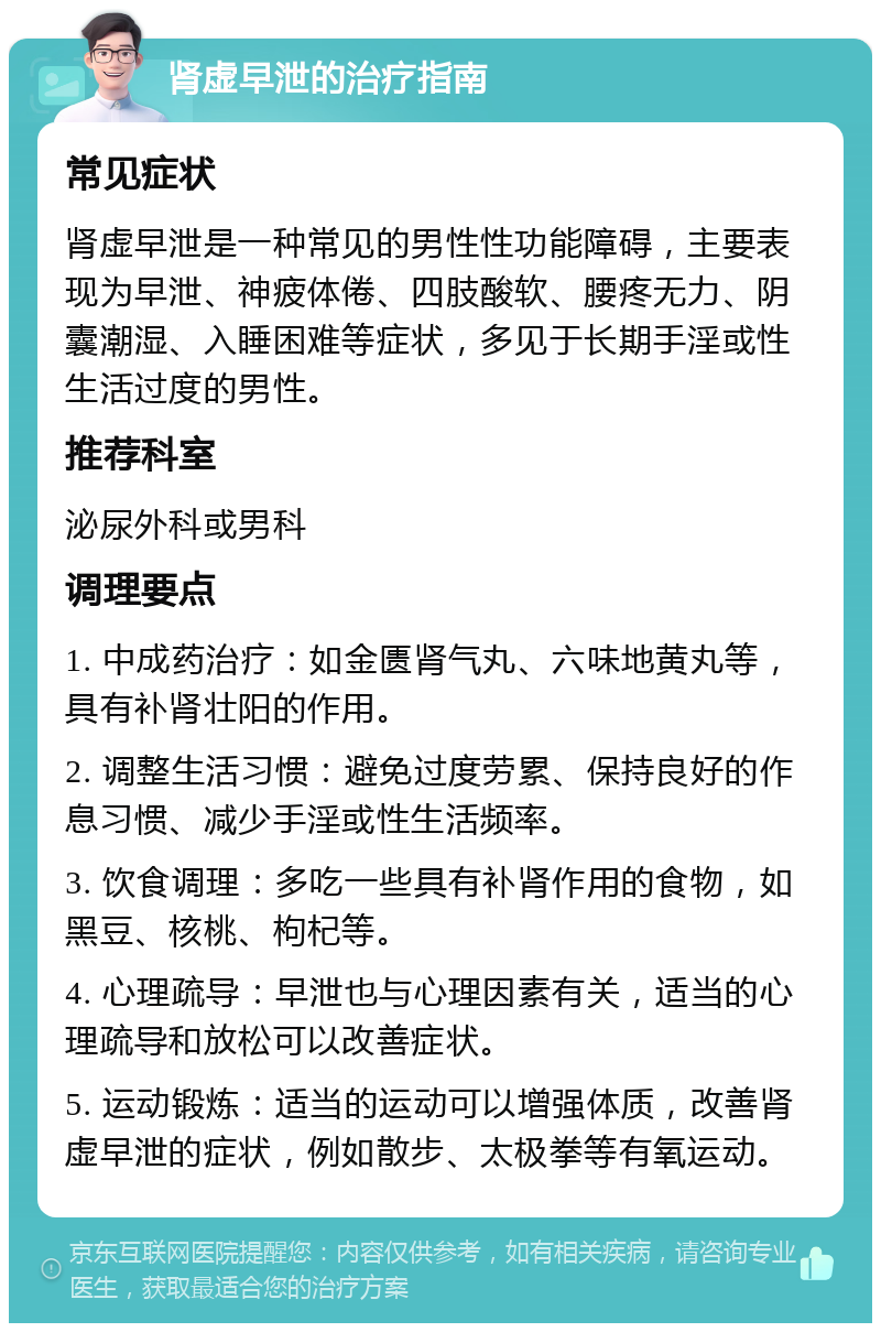 肾虚早泄的治疗指南 常见症状 肾虚早泄是一种常见的男性性功能障碍，主要表现为早泄、神疲体倦、四肢酸软、腰疼无力、阴囊潮湿、入睡困难等症状，多见于长期手淫或性生活过度的男性。 推荐科室 泌尿外科或男科 调理要点 1. 中成药治疗：如金匮肾气丸、六味地黄丸等，具有补肾壮阳的作用。 2. 调整生活习惯：避免过度劳累、保持良好的作息习惯、减少手淫或性生活频率。 3. 饮食调理：多吃一些具有补肾作用的食物，如黑豆、核桃、枸杞等。 4. 心理疏导：早泄也与心理因素有关，适当的心理疏导和放松可以改善症状。 5. 运动锻炼：适当的运动可以增强体质，改善肾虚早泄的症状，例如散步、太极拳等有氧运动。