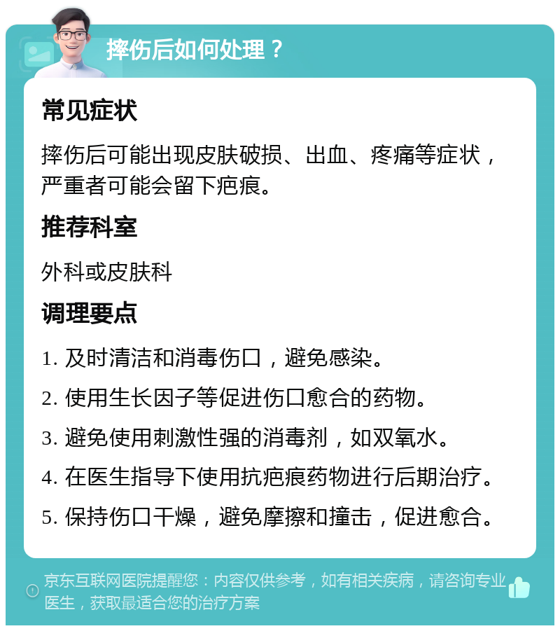 摔伤后如何处理？ 常见症状 摔伤后可能出现皮肤破损、出血、疼痛等症状，严重者可能会留下疤痕。 推荐科室 外科或皮肤科 调理要点 1. 及时清洁和消毒伤口，避免感染。 2. 使用生长因子等促进伤口愈合的药物。 3. 避免使用刺激性强的消毒剂，如双氧水。 4. 在医生指导下使用抗疤痕药物进行后期治疗。 5. 保持伤口干燥，避免摩擦和撞击，促进愈合。