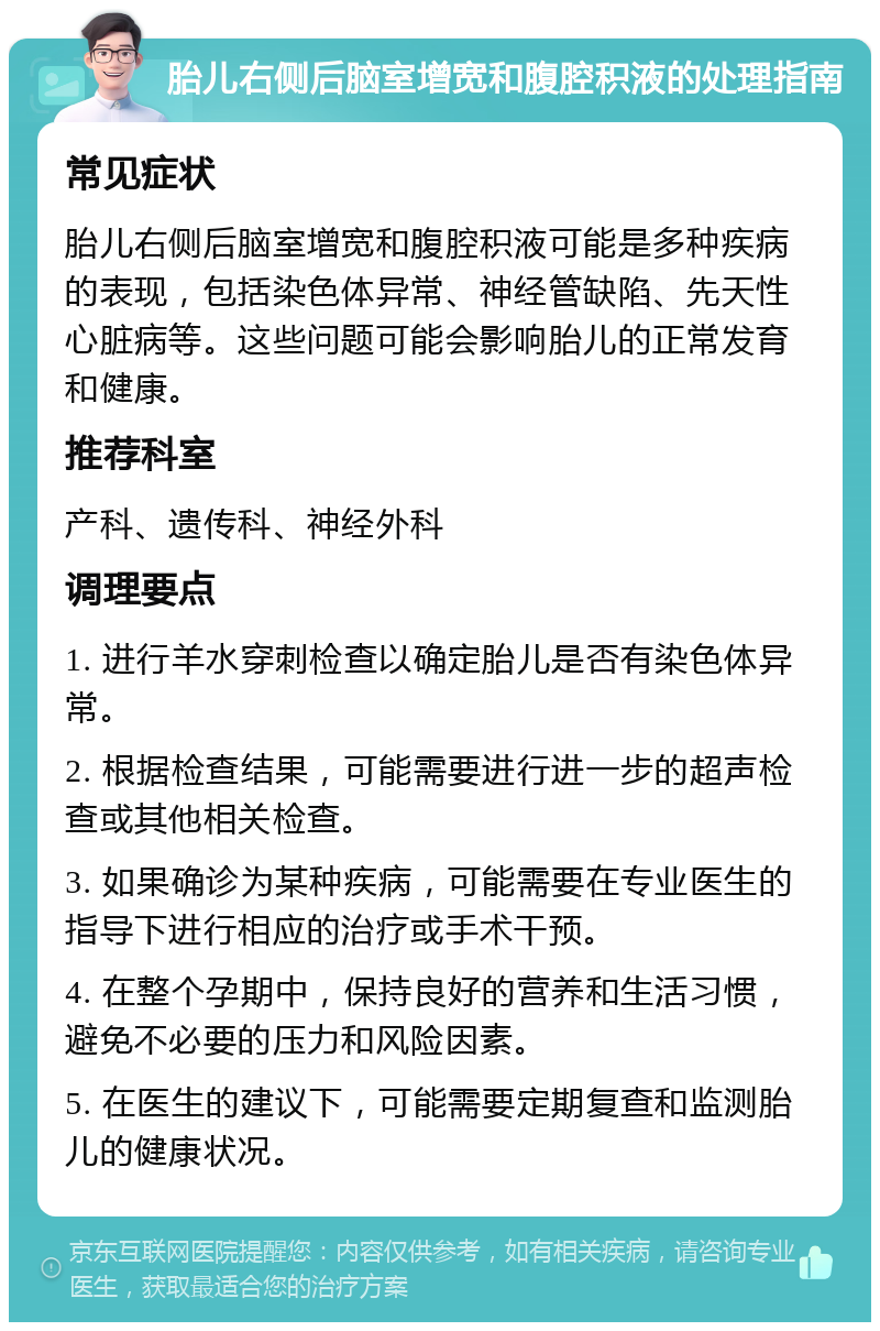 胎儿右侧后脑室增宽和腹腔积液的处理指南 常见症状 胎儿右侧后脑室增宽和腹腔积液可能是多种疾病的表现，包括染色体异常、神经管缺陷、先天性心脏病等。这些问题可能会影响胎儿的正常发育和健康。 推荐科室 产科、遗传科、神经外科 调理要点 1. 进行羊水穿刺检查以确定胎儿是否有染色体异常。 2. 根据检查结果，可能需要进行进一步的超声检查或其他相关检查。 3. 如果确诊为某种疾病，可能需要在专业医生的指导下进行相应的治疗或手术干预。 4. 在整个孕期中，保持良好的营养和生活习惯，避免不必要的压力和风险因素。 5. 在医生的建议下，可能需要定期复查和监测胎儿的健康状况。