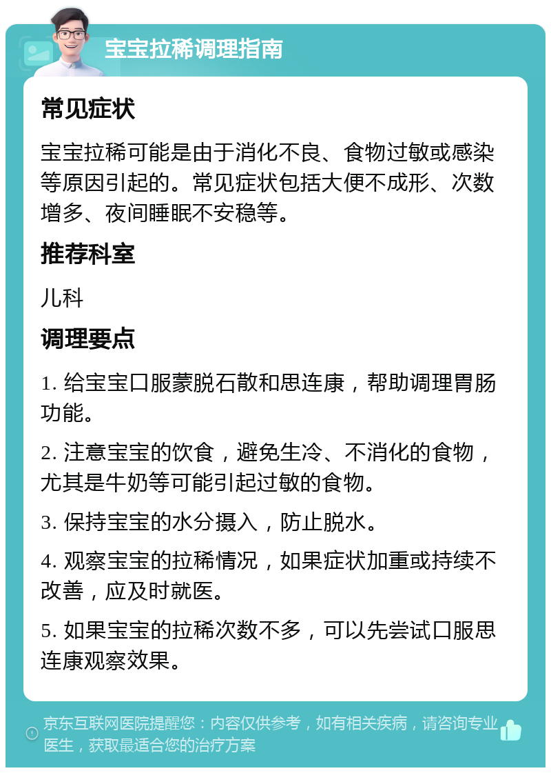 宝宝拉稀调理指南 常见症状 宝宝拉稀可能是由于消化不良、食物过敏或感染等原因引起的。常见症状包括大便不成形、次数增多、夜间睡眠不安稳等。 推荐科室 儿科 调理要点 1. 给宝宝口服蒙脱石散和思连康，帮助调理胃肠功能。 2. 注意宝宝的饮食，避免生冷、不消化的食物，尤其是牛奶等可能引起过敏的食物。 3. 保持宝宝的水分摄入，防止脱水。 4. 观察宝宝的拉稀情况，如果症状加重或持续不改善，应及时就医。 5. 如果宝宝的拉稀次数不多，可以先尝试口服思连康观察效果。