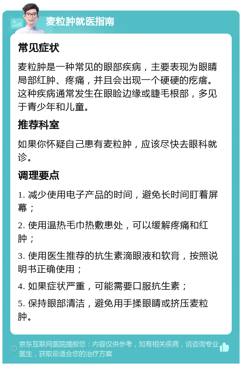 麦粒肿就医指南 常见症状 麦粒肿是一种常见的眼部疾病，主要表现为眼睛局部红肿、疼痛，并且会出现一个硬硬的疙瘩。这种疾病通常发生在眼睑边缘或睫毛根部，多见于青少年和儿童。 推荐科室 如果你怀疑自己患有麦粒肿，应该尽快去眼科就诊。 调理要点 1. 减少使用电子产品的时间，避免长时间盯着屏幕； 2. 使用温热毛巾热敷患处，可以缓解疼痛和红肿； 3. 使用医生推荐的抗生素滴眼液和软膏，按照说明书正确使用； 4. 如果症状严重，可能需要口服抗生素； 5. 保持眼部清洁，避免用手揉眼睛或挤压麦粒肿。