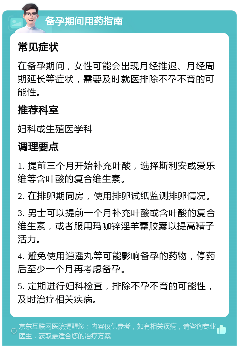 备孕期间用药指南 常见症状 在备孕期间，女性可能会出现月经推迟、月经周期延长等症状，需要及时就医排除不孕不育的可能性。 推荐科室 妇科或生殖医学科 调理要点 1. 提前三个月开始补充叶酸，选择斯利安或爱乐维等含叶酸的复合维生素。 2. 在排卵期同房，使用排卵试纸监测排卵情况。 3. 男士可以提前一个月补充叶酸或含叶酸的复合维生素，或者服用玛咖锌淫羊藿胶囊以提高精子活力。 4. 避免使用逍遥丸等可能影响备孕的药物，停药后至少一个月再考虑备孕。 5. 定期进行妇科检查，排除不孕不育的可能性，及时治疗相关疾病。