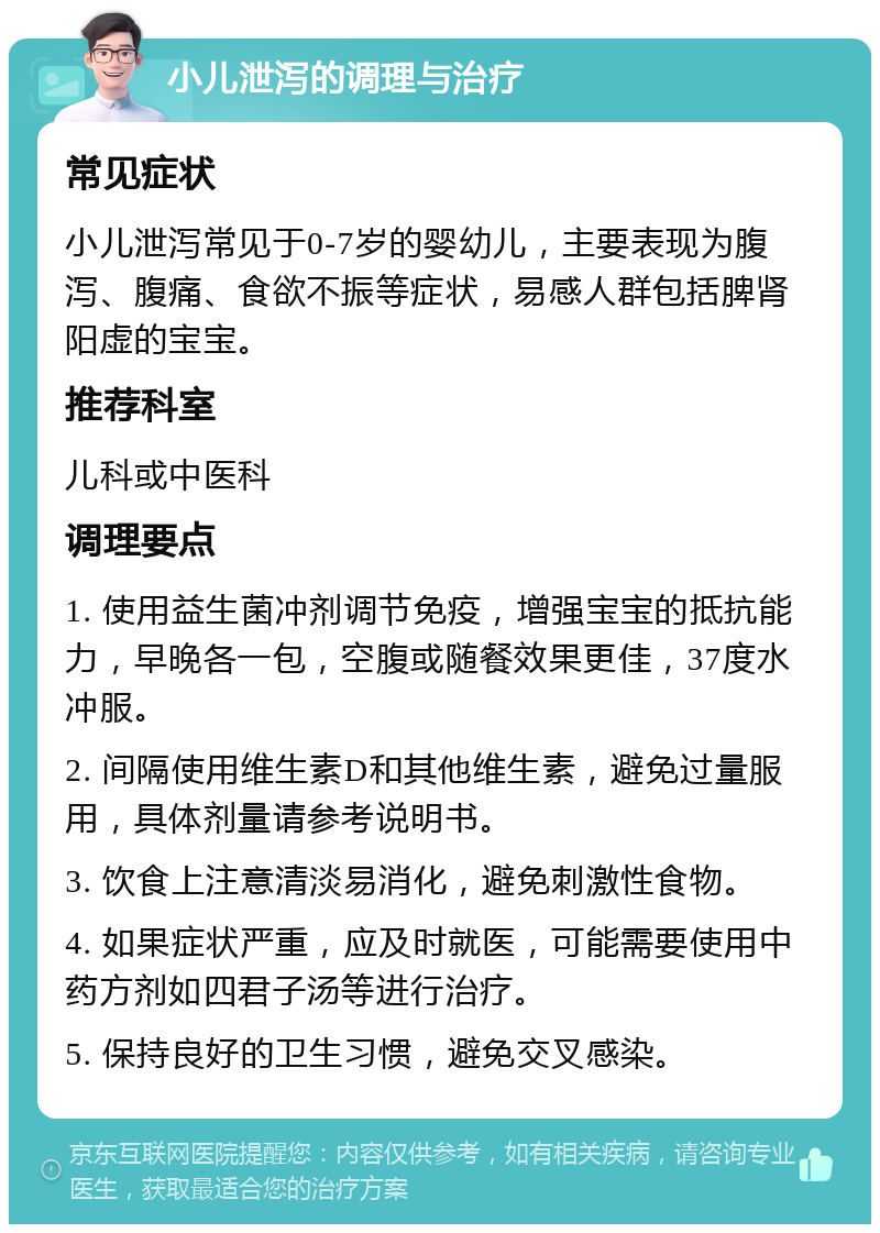 小儿泄泻的调理与治疗 常见症状 小儿泄泻常见于0-7岁的婴幼儿，主要表现为腹泻、腹痛、食欲不振等症状，易感人群包括脾肾阳虚的宝宝。 推荐科室 儿科或中医科 调理要点 1. 使用益生菌冲剂调节免疫，增强宝宝的抵抗能力，早晚各一包，空腹或随餐效果更佳，37度水冲服。 2. 间隔使用维生素D和其他维生素，避免过量服用，具体剂量请参考说明书。 3. 饮食上注意清淡易消化，避免刺激性食物。 4. 如果症状严重，应及时就医，可能需要使用中药方剂如四君子汤等进行治疗。 5. 保持良好的卫生习惯，避免交叉感染。