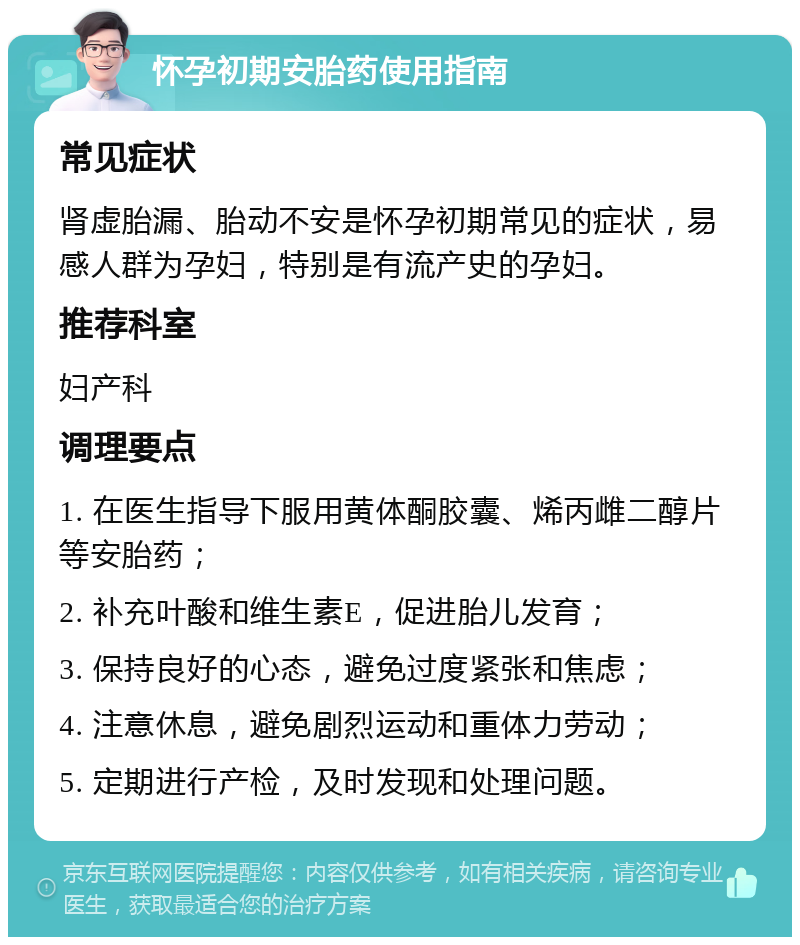 怀孕初期安胎药使用指南 常见症状 肾虚胎漏、胎动不安是怀孕初期常见的症状，易感人群为孕妇，特别是有流产史的孕妇。 推荐科室 妇产科 调理要点 1. 在医生指导下服用黄体酮胶囊、烯丙雌二醇片等安胎药； 2. 补充叶酸和维生素E，促进胎儿发育； 3. 保持良好的心态，避免过度紧张和焦虑； 4. 注意休息，避免剧烈运动和重体力劳动； 5. 定期进行产检，及时发现和处理问题。