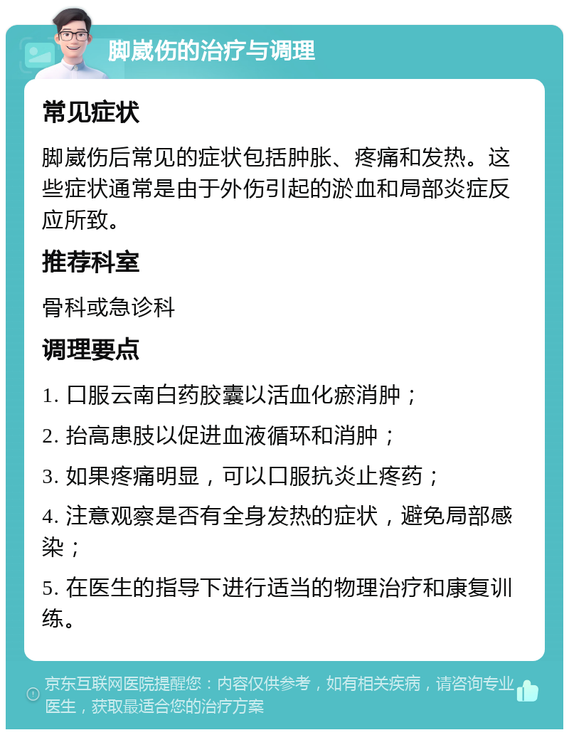 脚崴伤的治疗与调理 常见症状 脚崴伤后常见的症状包括肿胀、疼痛和发热。这些症状通常是由于外伤引起的淤血和局部炎症反应所致。 推荐科室 骨科或急诊科 调理要点 1. 口服云南白药胶囊以活血化瘀消肿； 2. 抬高患肢以促进血液循环和消肿； 3. 如果疼痛明显，可以口服抗炎止疼药； 4. 注意观察是否有全身发热的症状，避免局部感染； 5. 在医生的指导下进行适当的物理治疗和康复训练。