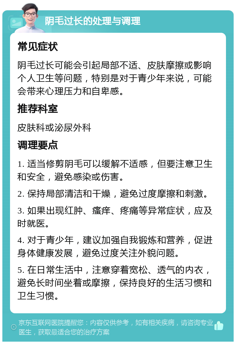 阴毛过长的处理与调理 常见症状 阴毛过长可能会引起局部不适、皮肤摩擦或影响个人卫生等问题，特别是对于青少年来说，可能会带来心理压力和自卑感。 推荐科室 皮肤科或泌尿外科 调理要点 1. 适当修剪阴毛可以缓解不适感，但要注意卫生和安全，避免感染或伤害。 2. 保持局部清洁和干燥，避免过度摩擦和刺激。 3. 如果出现红肿、瘙痒、疼痛等异常症状，应及时就医。 4. 对于青少年，建议加强自我锻炼和营养，促进身体健康发展，避免过度关注外貌问题。 5. 在日常生活中，注意穿着宽松、透气的内衣，避免长时间坐着或摩擦，保持良好的生活习惯和卫生习惯。