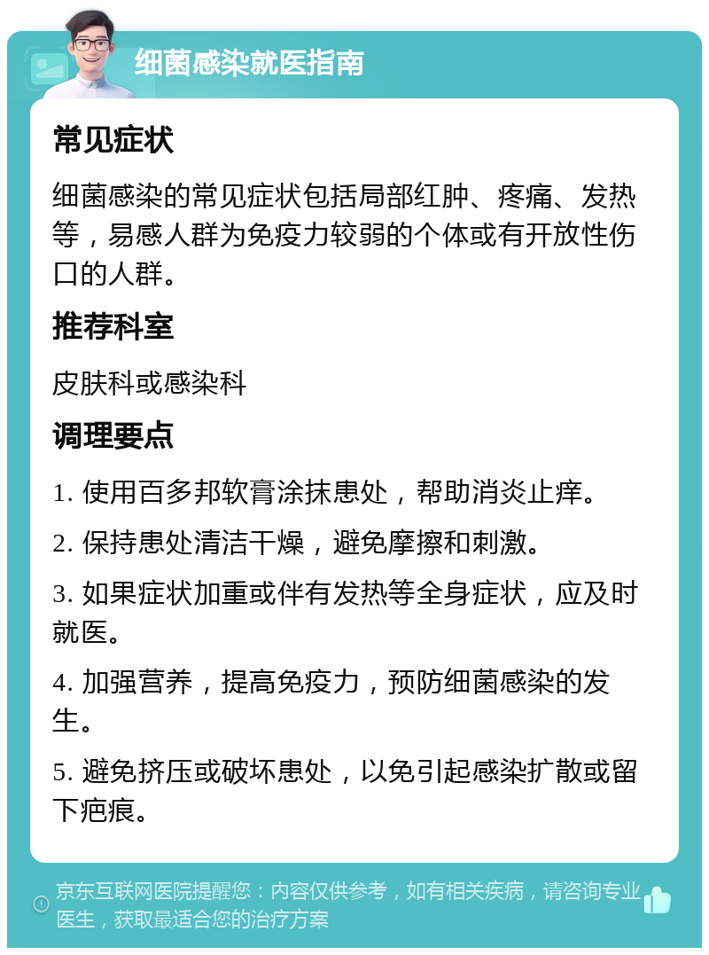 细菌感染就医指南 常见症状 细菌感染的常见症状包括局部红肿、疼痛、发热等，易感人群为免疫力较弱的个体或有开放性伤口的人群。 推荐科室 皮肤科或感染科 调理要点 1. 使用百多邦软膏涂抹患处，帮助消炎止痒。 2. 保持患处清洁干燥，避免摩擦和刺激。 3. 如果症状加重或伴有发热等全身症状，应及时就医。 4. 加强营养，提高免疫力，预防细菌感染的发生。 5. 避免挤压或破坏患处，以免引起感染扩散或留下疤痕。