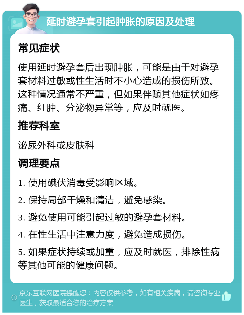 延时避孕套引起肿胀的原因及处理 常见症状 使用延时避孕套后出现肿胀，可能是由于对避孕套材料过敏或性生活时不小心造成的损伤所致。这种情况通常不严重，但如果伴随其他症状如疼痛、红肿、分泌物异常等，应及时就医。 推荐科室 泌尿外科或皮肤科 调理要点 1. 使用碘伏消毒受影响区域。 2. 保持局部干燥和清洁，避免感染。 3. 避免使用可能引起过敏的避孕套材料。 4. 在性生活中注意力度，避免造成损伤。 5. 如果症状持续或加重，应及时就医，排除性病等其他可能的健康问题。