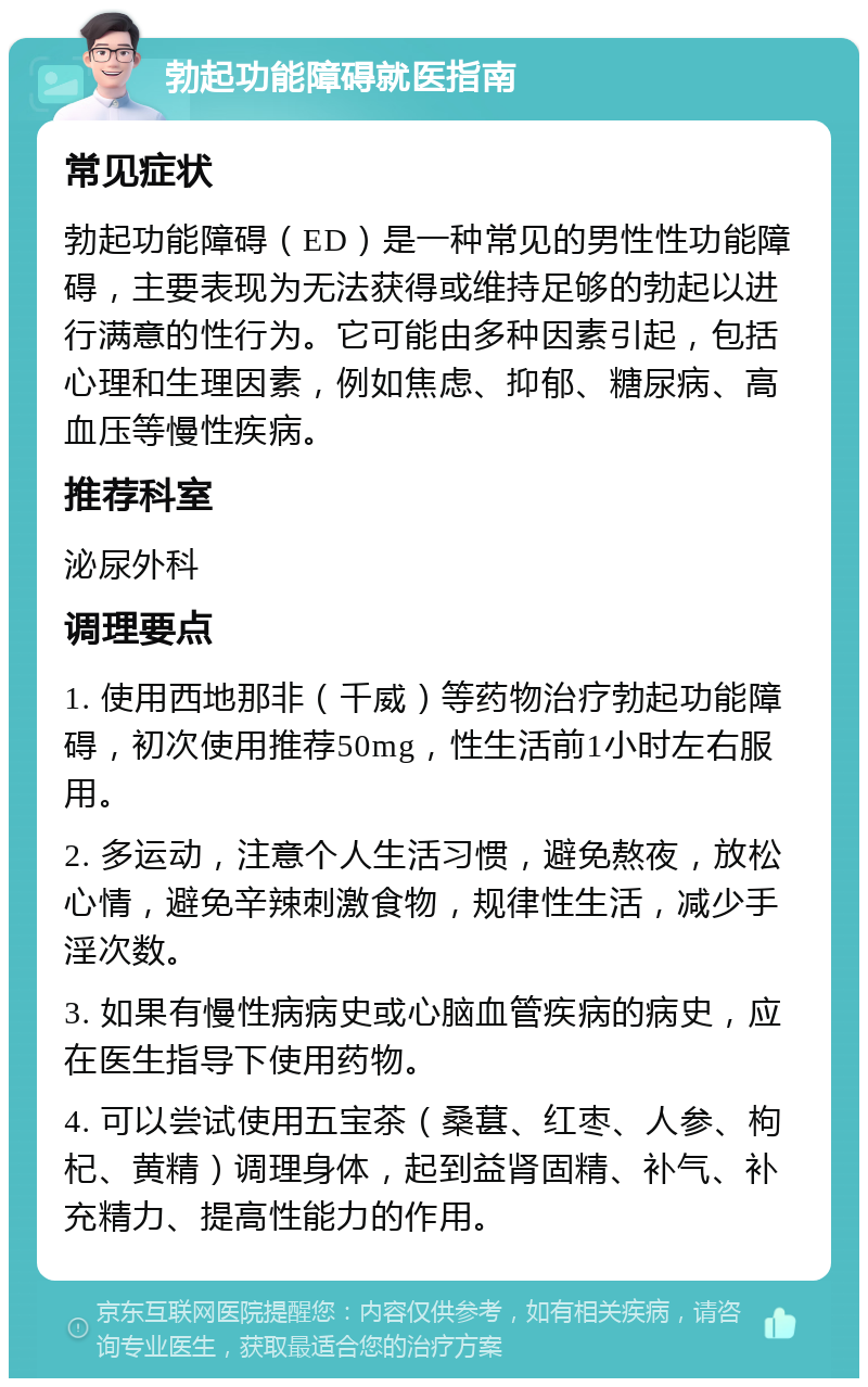 勃起功能障碍就医指南 常见症状 勃起功能障碍（ED）是一种常见的男性性功能障碍，主要表现为无法获得或维持足够的勃起以进行满意的性行为。它可能由多种因素引起，包括心理和生理因素，例如焦虑、抑郁、糖尿病、高血压等慢性疾病。 推荐科室 泌尿外科 调理要点 1. 使用西地那非（千威）等药物治疗勃起功能障碍，初次使用推荐50mg，性生活前1小时左右服用。 2. 多运动，注意个人生活习惯，避免熬夜，放松心情，避免辛辣刺激食物，规律性生活，减少手淫次数。 3. 如果有慢性病病史或心脑血管疾病的病史，应在医生指导下使用药物。 4. 可以尝试使用五宝茶（桑葚、红枣、人参、枸杞、黄精）调理身体，起到益肾固精、补气、补充精力、提高性能力的作用。