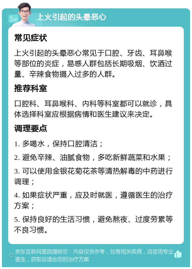 上火引起的头晕恶心 常见症状 上火引起的头晕恶心常见于口腔、牙齿、耳鼻喉等部位的炎症，易感人群包括长期吸烟、饮酒过量、辛辣食物摄入过多的人群。 推荐科室 口腔科、耳鼻喉科、内科等科室都可以就诊，具体选择科室应根据病情和医生建议来决定。 调理要点 1. 多喝水，保持口腔清洁； 2. 避免辛辣、油腻食物，多吃新鲜蔬菜和水果； 3. 可以使用金银花菊花茶等清热解毒的中药进行调理； 4. 如果症状严重，应及时就医，遵循医生的治疗方案； 5. 保持良好的生活习惯，避免熬夜、过度劳累等不良习惯。