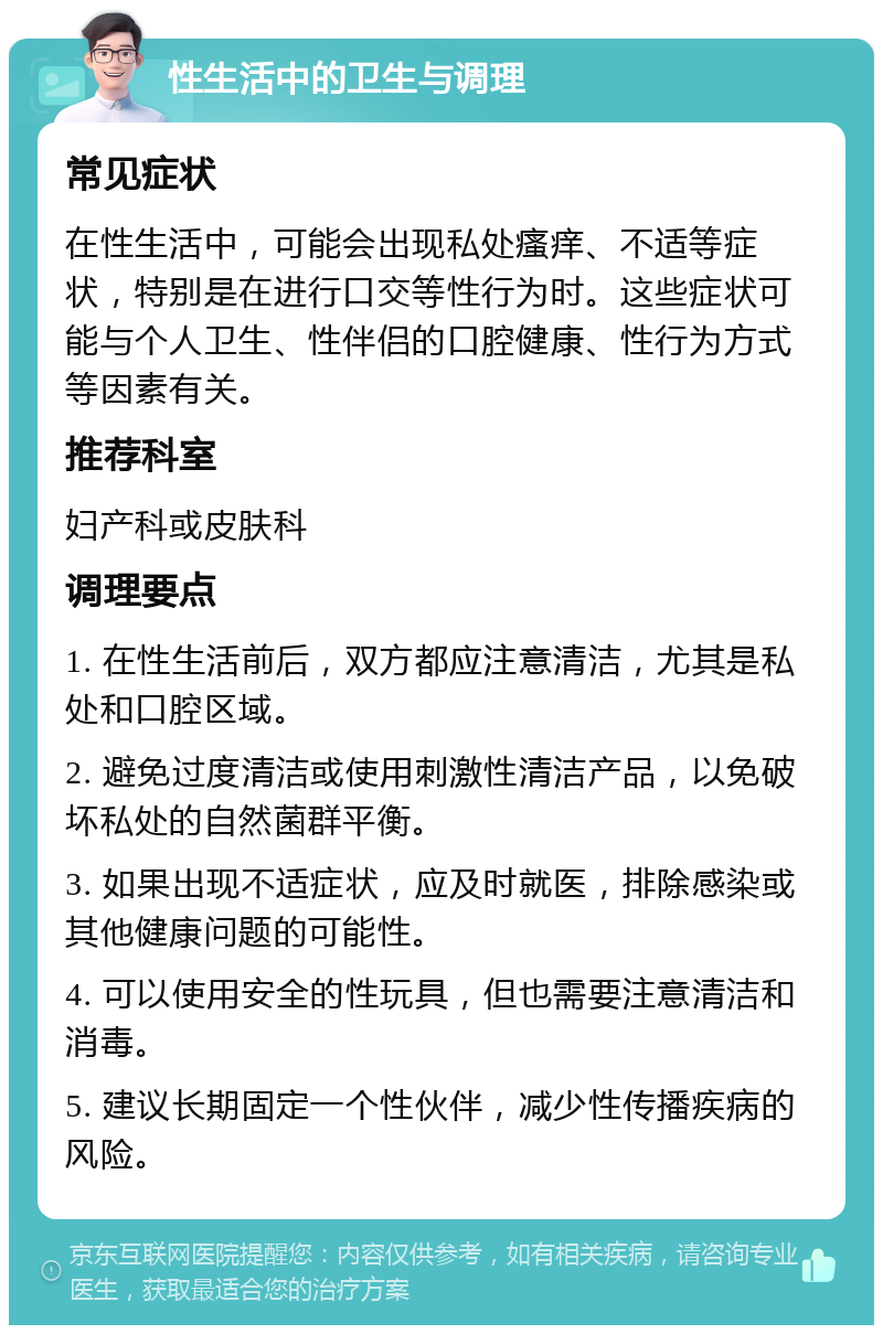 性生活中的卫生与调理 常见症状 在性生活中，可能会出现私处瘙痒、不适等症状，特别是在进行口交等性行为时。这些症状可能与个人卫生、性伴侣的口腔健康、性行为方式等因素有关。 推荐科室 妇产科或皮肤科 调理要点 1. 在性生活前后，双方都应注意清洁，尤其是私处和口腔区域。 2. 避免过度清洁或使用刺激性清洁产品，以免破坏私处的自然菌群平衡。 3. 如果出现不适症状，应及时就医，排除感染或其他健康问题的可能性。 4. 可以使用安全的性玩具，但也需要注意清洁和消毒。 5. 建议长期固定一个性伙伴，减少性传播疾病的风险。