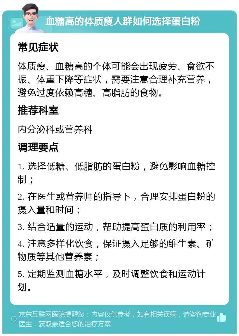 血糖高的体质瘦人群如何选择蛋白粉 常见症状 体质瘦、血糖高的个体可能会出现疲劳、食欲不振、体重下降等症状，需要注意合理补充营养，避免过度依赖高糖、高脂肪的食物。 推荐科室 内分泌科或营养科 调理要点 1. 选择低糖、低脂肪的蛋白粉，避免影响血糖控制； 2. 在医生或营养师的指导下，合理安排蛋白粉的摄入量和时间； 3. 结合适量的运动，帮助提高蛋白质的利用率； 4. 注意多样化饮食，保证摄入足够的维生素、矿物质等其他营养素； 5. 定期监测血糖水平，及时调整饮食和运动计划。