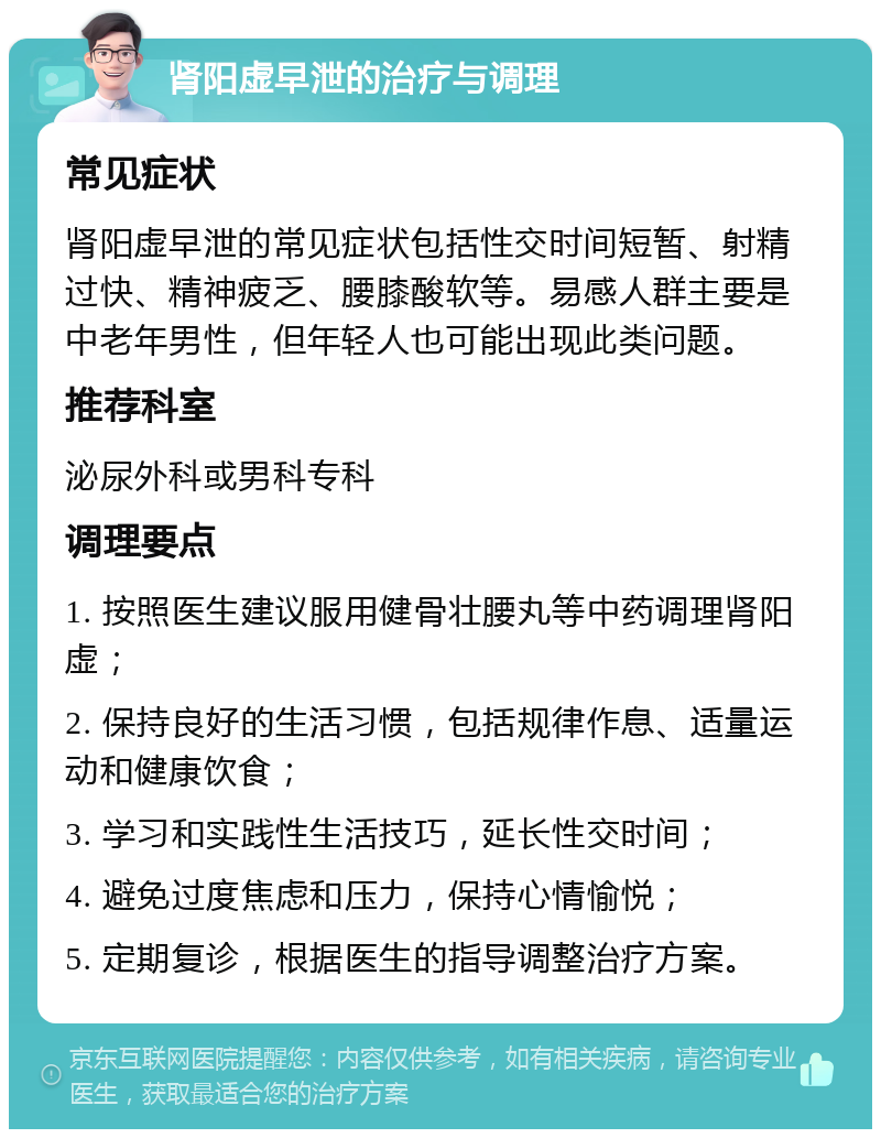 肾阳虚早泄的治疗与调理 常见症状 肾阳虚早泄的常见症状包括性交时间短暂、射精过快、精神疲乏、腰膝酸软等。易感人群主要是中老年男性，但年轻人也可能出现此类问题。 推荐科室 泌尿外科或男科专科 调理要点 1. 按照医生建议服用健骨壮腰丸等中药调理肾阳虚； 2. 保持良好的生活习惯，包括规律作息、适量运动和健康饮食； 3. 学习和实践性生活技巧，延长性交时间； 4. 避免过度焦虑和压力，保持心情愉悦； 5. 定期复诊，根据医生的指导调整治疗方案。