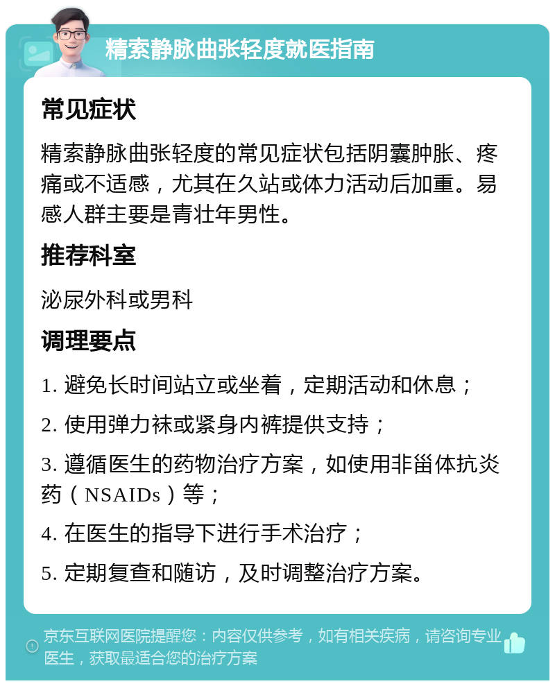 精索静脉曲张轻度就医指南 常见症状 精索静脉曲张轻度的常见症状包括阴囊肿胀、疼痛或不适感，尤其在久站或体力活动后加重。易感人群主要是青壮年男性。 推荐科室 泌尿外科或男科 调理要点 1. 避免长时间站立或坐着，定期活动和休息； 2. 使用弹力袜或紧身内裤提供支持； 3. 遵循医生的药物治疗方案，如使用非甾体抗炎药（NSAIDs）等； 4. 在医生的指导下进行手术治疗； 5. 定期复查和随访，及时调整治疗方案。