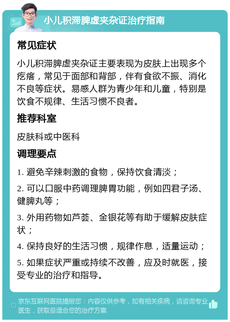 小儿积滞脾虚夹杂证治疗指南 常见症状 小儿积滞脾虚夹杂证主要表现为皮肤上出现多个疙瘩，常见于面部和背部，伴有食欲不振、消化不良等症状。易感人群为青少年和儿童，特别是饮食不规律、生活习惯不良者。 推荐科室 皮肤科或中医科 调理要点 1. 避免辛辣刺激的食物，保持饮食清淡； 2. 可以口服中药调理脾胃功能，例如四君子汤、健脾丸等； 3. 外用药物如芦荟、金银花等有助于缓解皮肤症状； 4. 保持良好的生活习惯，规律作息，适量运动； 5. 如果症状严重或持续不改善，应及时就医，接受专业的治疗和指导。