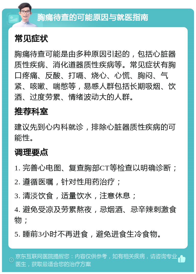 胸痛待查的可能原因与就医指南 常见症状 胸痛待查可能是由多种原因引起的，包括心脏器质性疾病、消化道器质性疾病等。常见症状有胸口疼痛、反酸、打嗝、烧心、心慌、胸闷、气紧、咳嗽、喘憋等，易感人群包括长期吸烟、饮酒、过度劳累、情绪波动大的人群。 推荐科室 建议先到心内科就诊，排除心脏器质性疾病的可能性。 调理要点 1. 完善心电图、复查胸部CT等检查以明确诊断； 2. 遵循医嘱，针对性用药治疗； 3. 清淡饮食，适量饮水，注意休息； 4. 避免受凉及劳累熬夜，忌烟酒、忌辛辣刺激食物； 5. 睡前3小时不再进食，避免进食生冷食物。