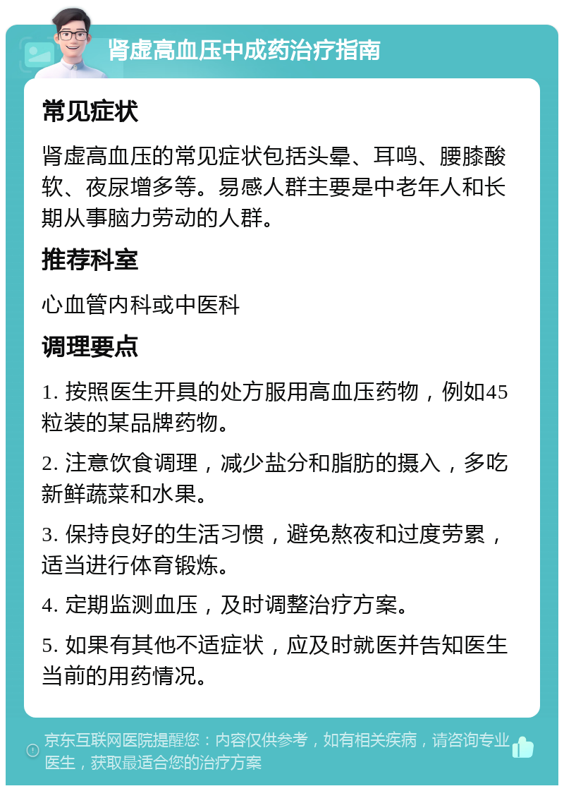 肾虚高血压中成药治疗指南 常见症状 肾虚高血压的常见症状包括头晕、耳鸣、腰膝酸软、夜尿增多等。易感人群主要是中老年人和长期从事脑力劳动的人群。 推荐科室 心血管内科或中医科 调理要点 1. 按照医生开具的处方服用高血压药物，例如45粒装的某品牌药物。 2. 注意饮食调理，减少盐分和脂肪的摄入，多吃新鲜蔬菜和水果。 3. 保持良好的生活习惯，避免熬夜和过度劳累，适当进行体育锻炼。 4. 定期监测血压，及时调整治疗方案。 5. 如果有其他不适症状，应及时就医并告知医生当前的用药情况。