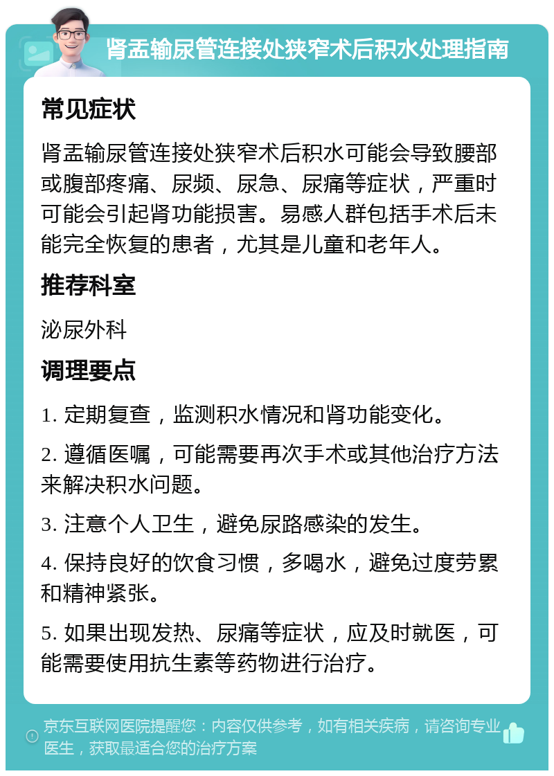 肾盂输尿管连接处狭窄术后积水处理指南 常见症状 肾盂输尿管连接处狭窄术后积水可能会导致腰部或腹部疼痛、尿频、尿急、尿痛等症状，严重时可能会引起肾功能损害。易感人群包括手术后未能完全恢复的患者，尤其是儿童和老年人。 推荐科室 泌尿外科 调理要点 1. 定期复查，监测积水情况和肾功能变化。 2. 遵循医嘱，可能需要再次手术或其他治疗方法来解决积水问题。 3. 注意个人卫生，避免尿路感染的发生。 4. 保持良好的饮食习惯，多喝水，避免过度劳累和精神紧张。 5. 如果出现发热、尿痛等症状，应及时就医，可能需要使用抗生素等药物进行治疗。