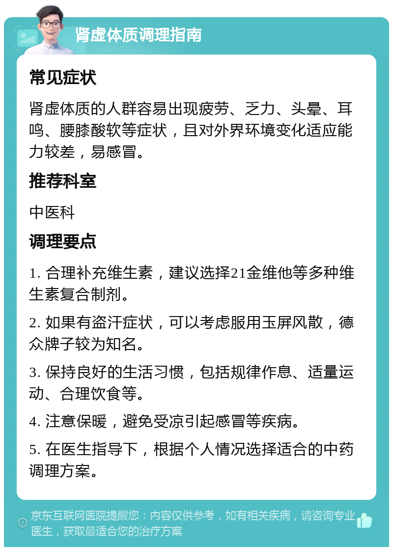 肾虚体质调理指南 常见症状 肾虚体质的人群容易出现疲劳、乏力、头晕、耳鸣、腰膝酸软等症状，且对外界环境变化适应能力较差，易感冒。 推荐科室 中医科 调理要点 1. 合理补充维生素，建议选择21金维他等多种维生素复合制剂。 2. 如果有盗汗症状，可以考虑服用玉屏风散，德众牌子较为知名。 3. 保持良好的生活习惯，包括规律作息、适量运动、合理饮食等。 4. 注意保暖，避免受凉引起感冒等疾病。 5. 在医生指导下，根据个人情况选择适合的中药调理方案。