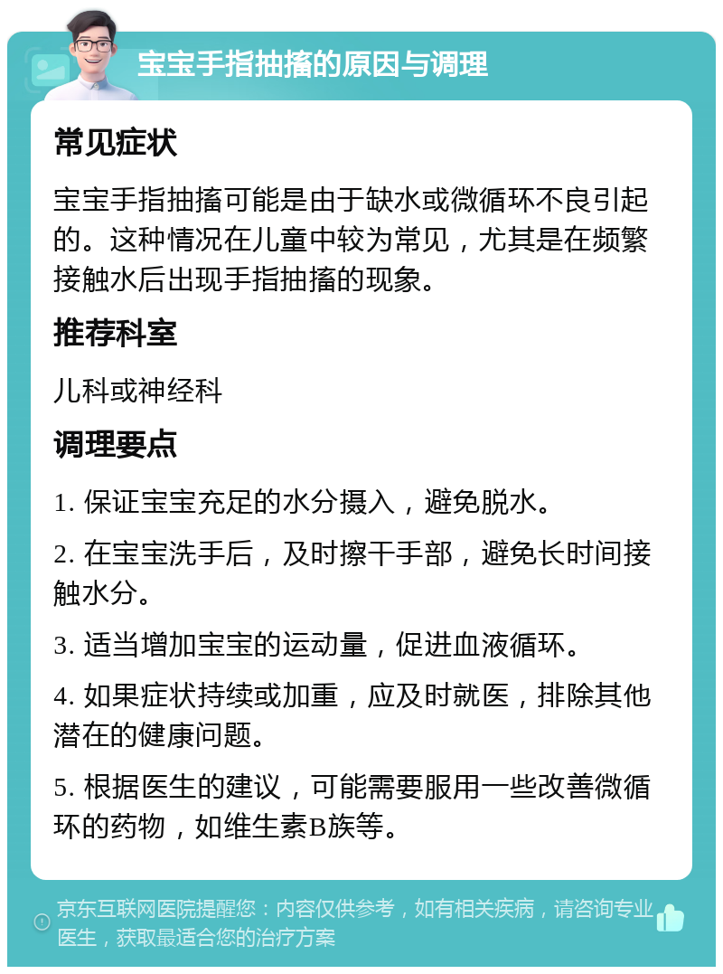 宝宝手指抽搐的原因与调理 常见症状 宝宝手指抽搐可能是由于缺水或微循环不良引起的。这种情况在儿童中较为常见，尤其是在频繁接触水后出现手指抽搐的现象。 推荐科室 儿科或神经科 调理要点 1. 保证宝宝充足的水分摄入，避免脱水。 2. 在宝宝洗手后，及时擦干手部，避免长时间接触水分。 3. 适当增加宝宝的运动量，促进血液循环。 4. 如果症状持续或加重，应及时就医，排除其他潜在的健康问题。 5. 根据医生的建议，可能需要服用一些改善微循环的药物，如维生素B族等。