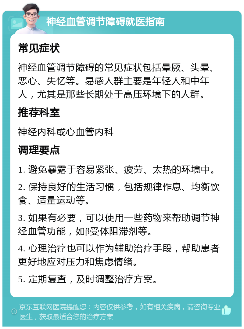 神经血管调节障碍就医指南 常见症状 神经血管调节障碍的常见症状包括晕厥、头晕、恶心、失忆等。易感人群主要是年轻人和中年人，尤其是那些长期处于高压环境下的人群。 推荐科室 神经内科或心血管内科 调理要点 1. 避免暴露于容易紧张、疲劳、太热的环境中。 2. 保持良好的生活习惯，包括规律作息、均衡饮食、适量运动等。 3. 如果有必要，可以使用一些药物来帮助调节神经血管功能，如β受体阻滞剂等。 4. 心理治疗也可以作为辅助治疗手段，帮助患者更好地应对压力和焦虑情绪。 5. 定期复查，及时调整治疗方案。