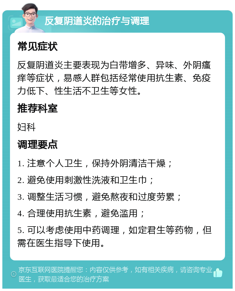 反复阴道炎的治疗与调理 常见症状 反复阴道炎主要表现为白带增多、异味、外阴瘙痒等症状，易感人群包括经常使用抗生素、免疫力低下、性生活不卫生等女性。 推荐科室 妇科 调理要点 1. 注意个人卫生，保持外阴清洁干燥； 2. 避免使用刺激性洗液和卫生巾； 3. 调整生活习惯，避免熬夜和过度劳累； 4. 合理使用抗生素，避免滥用； 5. 可以考虑使用中药调理，如定君生等药物，但需在医生指导下使用。